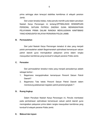 6
prima sehingga akan terwujud stabilitas kamtibmas di wilayah perairan
Jambi.
Dari uraian tersebut diatas, maka penulis memilih judul dalam penulisan
Naskah Karya Perorangan ini tentang:OPTIMALISASI KEMAMPUAN
PERSONIL SATUAN PATROLI DAERAH GUNA MENINGKATKAN
PELAYANAN PRIMA DALAM RANGKA MEWUJUDKAN KAMTIBMAS
YANG KONDUSIFDI WILAYAH PERAIRAN POLDA JAMBI.
B. Permasalahan
Dari judul Naskah Karya Perorangan tersebut di atas yang menjadi
pokok permasalahan adalah Bagaimanakah optimalisasi kemampuan satuan
patroli daerah guna meningkatkan pelayanan prima dalam rangka
mewujudkan kamtibmas yang kondusif di wilayah perairan Polda Jambi.
C. Persoalan
Dari permasalahan tersebut maka yang menjadi persoalannya adalah
sebagai berikut :
1. Bagaimana mengoptimalkan kemampuan Personil Satuan Patroli
Daerah?
2. Bagaimana Tata kelola Personil Satuan Patroli Daerah dalam
mendukung pelaksanaan kegiatan patroli perairanyangbaik ?
D. Ruang lingkup
Dalam Penulisan Naskah Karya Perorangan ini, Penulis membatasi
pada pembahasan optimalisasi kemampuan satuan patroli daerah guna
meningkatkan pelayanan prima dalam rangka mewujudkan kamtibmas yang
kondusif di wilayah perairan Polda Jambi.
E. Maksud dan tujuan
 