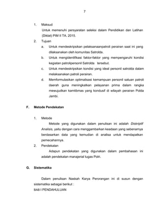 7
1. Maksud
Untuk memenuhi persyaratan seleksi dalam Pendidikan dan Latihan
(Diklat) PIM II TA. 2015.
2. Tujuan
a. Untuk mendeskripsikan pelaksanaanpatroli perairan saat ini yang
dilaksanakan oleh komunitas Satrolda.
b. Untuk mengidentifikasi faktor-faktor yang mempengaruhi kondisi
kegiatan patrolipersonil Satrolda tersebut.
c. Untuk mendeskripsikan kondisi yang ideal personil satrolda dalam
melaksanakan patroli perairan.
d. Memformulasikan optimalisasi kemampuan personil satuan patroli
daerah guna meningkatkan pelayanan prima dalam rangka
mewujudkan kamtibmas yang kondusif di wilayah perairan Polda
Jambi.
F. Metode Pendekatan
1. Metode
Metode yang digunakan dalam penulisan ini adalah Diskriptif
Analisis, yaitu dengan cara menggambarkan keadaan yang sebenarnya
berdasarkan data yang kemudian di analisa untuk mendapatkan
pemecahannya.
2. Pendekatan
Adapun pendekatan yang digunakan dalam pembahasan ini
adalah pendekatan manajerial tugas Polri.
G. Sistematika
Dalam penulisan Naskah Karya Perorangan ini di susun dengan
sistematika sebagai berikut :
BAB I PENDAHULUAN
 