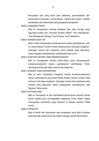 8
Merupakan bab yang berisi latar belakang, permasalahan dan
pokok-pokok persoalan, ruang lingkup, maksud dan tujuan, metode
pendekatan dan sistematika serta pengertian-pengertian.
BAB II LANDASAN TEORI
Bab ini menguraikan tentang landasan teori atau konsep yang
digunakan,antara lain :Konseps Analisa SWOT, Teori Manajemen,
Teori Manajemen Strategi, Teori Kinerja, Teori Pelayanan.
BAB III KONDISI SAAT INI
Bab ini akan menguraikan kondisipersonil satuan patrolidaerah saat
ini, yang meliputi: kondisi sumber dayamanusia, dukungan anggaran,
dukungan sarana dan prasarana serta metode yang digunakan
dalam kegiatan patroliperairan olehDitpolairPolda Jambi.
BAB IV FAKTOR-FAKTOR YANG MEMPENGARUHI
Bab ini menjelaskan tentang faktor-faktor yang mempengaruhi
kemampuanpersonil satuan patrolidaerah olehDitpolair Polda
Jambiyang terdiri dari faktor internal dan eksternal.
BAB V KONDISI YANG DIHARAPKAN
Bab ini akan membahas mengenai kondisi kemampuanpersonil
satuan patrolidaerah yang ideal terkait dengan kondisi sumber daya
manusia, dukungan anggaran, dukungan sarana dan prasarana serta
metode yang digunakan dalam pelaksanaan patroliperairan oleh
Ditpolair Polda Jambi.
BAB VI OPTIMALISASI
Bab ini merupakan isi dari optimalisasi kemampuan personil satuan
patroli daerah guna meningkatkan pelayanan prima dalam rangka
mewujudkan kamtibmas yang kondusif di wilayah perairan Polda
Jambi.
BAB VII PENUTUP
Bab ini terdiri dari kesimpulan atas penjelasan yang telah diuraikan
pada bab-bab sebelumnya dan diakhiri dengan saran/rekomendasi.
 