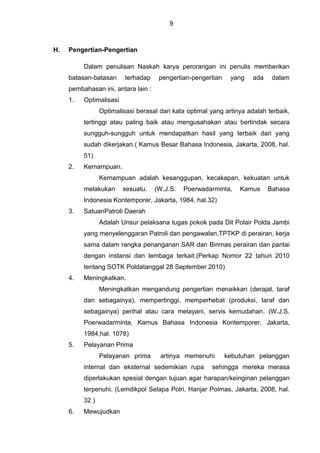 9
H. Pengertian-Pengertian
Dalam penulisan Naskah karya perorangan ini penulis memberikan
batasan-batasan terhadap pengertian-pengertian yang ada dalam
pembahasan ini, antara lain :
1. Optimalisasi
Optimalisasi berasal dari kata optimal yang artinya adalah terbaik,
tertinggi atau paling baik atau mengusahakan atau bertindak secara
sungguh-sungguh untuk mendapatkan hasil yang terbaik dari yang
sudah dikerjakan.( Kamus Besar Bahasa Indonesia, Jakarta, 2008, hal.
51)
2. Kemampuan.
Kemampuan adalah kesanggupan, kecakapan, kekuatan untuk
melakukan sesuatu. (W.J.S. Poerwadarminta, Kamus Bahasa
Indonesia Kontemporer, Jakarta, 1984, hal.32)
3. SatuanPatroli Daerah
Adalah Unsur pelaksana tugas pokok pada Dit Polair Polda Jambi
yang menyelenggaran Patroli dan pengawalan,TPTKP di perairan, kerja
sama dalam rangka penanganan SAR dan Binmas perairan dan pantai
dengan instansi dan lembaga terkait.(Perkap Nomor 22 tahun 2010
tentang SOTK Poldatanggal 28 September 2010)
4. Meningkatkan.
Meningkatkan mengandung pengertian menaikkan (derajat, taraf
dan sebagainya), mempertinggi, memperhebat (produksi, taraf dan
sebagainya) perihal atau cara melayani, servis kemudahan. (W.J.S.
Poerwadarminta, Kamus Bahasa Indonesia Kontemporer, Jakarta,
1984,hal. 1078)
5. Pelayanan Prima
Pelayanan prima artinya memenuhi kebutuhan pelanggan
internal dan eksternal sedemikian rupa sehingga mereka merasa
diperlakukan spesial dengan tujuan agar harapan/keinginan pelanggan
terpenuhi. (Lemdikpol Selapa Polri, Hanjar Polmas, Jakarta, 2008, hal.
32 )
6. Mewujudkan
 