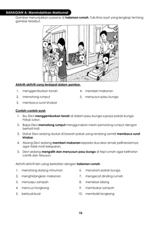 10 
BAHAGIAN A: Memindahkan Maklumat 
Gambar menunjukkan suasana di halaman rumah. Tulis lima ayat yang lengkap tentang gambar tersebut. 
Aktiviti-aktiviti yang terdapat dalam gambar. 
1. 
menggemburkan tanah 
4. 
memberi makanan 
2. 
memotong rumput 
5. 
menyusun pasu bunga 
3. 
membaca surat khabar 
Contoh-contoh ayat: 
1. 
Ibu Devi menggemburkan tanah di dalam pasu bunga supaya pokok bunga hidup subur. 
2. 
Bapa Devi memotong rumput menggunakan mesin pemotong rumput dengan berhati-hati. 
3. 
Datuk Devi sedang duduk di bawah pokok yang rendang sambil membaca surat khabar. 
4. 
Abang Devi sedang memberi makanan kepada dua ekor arnab peliharaannya agar tidak mati kelaparan. 
5. 
Devi sedang mengalih dan menyusun pasu bunga di tepi rumah agar kelihatan cantik dan tersusun. 
Aktiviti-aktiviti lain yang berkaitan dengan halaman rumah. 
1. 
menatang dulang minuman 
6. 
menyiram pokok bunga 
2. 
menghidangkan makanan 
7. 
mengecat dinding rumah 
3. 
menyapu sampah 
8. 
menebas lalang 
4. 
mencuci longkang 
9. 
membakar sampah 
5. 
berbual-bual 
10. 
membaiki longkang 
1 
2 
3 
4 
5  