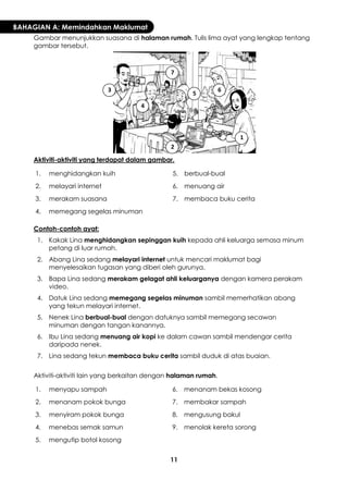 11 
BAHAGIAN A: Memindahkan Maklumat 
Gambar menunjukkan suasana di halaman rumah. Tulis lima ayat yang lengkap tentang gambar tersebut. 
Aktiviti-aktiviti yang terdapat dalam gambar. 
1. 
menghidangkan kuih 
5. 
berbual-bual 
2. 
melayari internet 
6. 
menuang air 
3. 
merakam suasana 
7. 
membaca buku cerita 
4. 
memegang segelas minuman 
Contoh-contoh ayat: 
1. 
Kakak Lina menghidangkan sepinggan kuih kepada ahli keluarga semasa minum petang di luar rumah. 
2. 
Abang Lina sedang melayari internet untuk mencari maklumat bagi menyelesaikan tugasan yang diberi oleh gurunya. 
3. 
Bapa Lina sedang merakam gelagat ahli keluarganya dengan kamera perakam video. 
4. 
Datuk Lina sedang memegang segelas minuman sambil memerhatikan abang yang tekun melayari internet. 
5. 
Nenek Lina berbual-bual dengan datuknya sambil memegang secawan minuman dengan tangan kanannya. 
6. 
Ibu Lina sedang menuang air kopi ke dalam cawan sambil mendengar cerita daripada nenek. 
7. 
Lina sedang tekun membaca buku cerita sambil duduk di atas buaian. 
Aktiviti-aktiviti lain yang berkaitan dengan halaman rumah. 
1. 
menyapu sampah 
6. 
menanam bekas kosong 
2. 
menanam pokok bunga 
7. 
membakar sampah 
3. 
menyiram pokok bunga 
8. 
mengusung bakul 
4. 
menebas semak samun 
9. 
menolak kereta sorong 
5. 
mengutip botol kosong 
1 
2 
3 
4 
5 
6 
7  