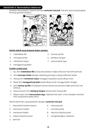 12 
BAHAGIAN A: Memindahkan Maklumat 
Gambar menunjukkan suasana semasa sambutan hari jadi. Tulis lima ayat yang lengkap tentang gambar tersebut. 
Aktiviti-aktiviti yang terdapat dalam gambar. 
1. 
meletakkan lilin 
5. 
meniup api lilin 
2. 
menyapu lantai 
6. 
bertepuk tangan 
3. 
membantu bapa 
7. 
menyanyikan lagu 
4. 
menggantung belon 
Contoh-contoh ayat: 
1. 
Ibu Aimi meletakkan lilin di atas kek sebelum majlis sambutan hari lahir bermula 
2. 
Aimi menyapu lantai dengan sebatang penyapu supaya kelihatan bersih. 
3. 
Abang Aimi membantu bapa menggantung belon pada siling rumah. 
4. 
Bapa Aimi menggantung belon pada siling rumah menggunakan tangga. 
5. 
Aimi meniup api lilin di hadapan kawan-kawannya semasa majlis sambutan hari lahirnya. 
6. 
Kawan-kawan Aimi bertepuk tangan semasa Aimi meniup lilin. 
7. 
Rakan-rakan Aimi menyanyikan lagu ‘Selamat Hari Lahir’ untuk meraikan hari lahir Aimi yang kedua belas tahun. 
Aktiviti-aktiviti lain yang berkaitan dengan sambutan hari jadi 
1. 
menyambut kawan-kawan 
6. 
menyuap kek 
2. 
membawa hadiah 
7. 
memotong kek 
3. 
membuka hadiah 
8. 
mencium pipi ibu/ayah 
4. 
makan bersama-sama 
9. 
menghidangkan makanan 
5. 
bermain 
1 
2 
3 
4 
5 
6 
7  
