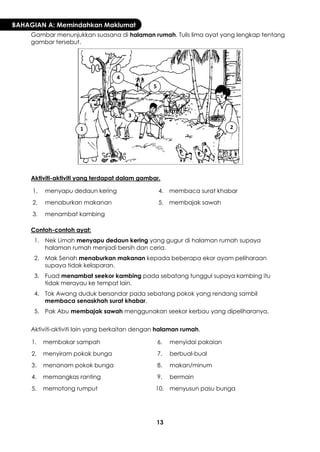 13 
BAHAGIAN A: Memindahkan Maklumat 
Gambar menunjukkan suasana di halaman rumah. Tulis lima ayat yang lengkap tentang gambar tersebut. 
Aktiviti-aktiviti yang terdapat dalam gambar. 
1. 
menyapu dedaun kering 
4. 
membaca surat khabar 
2. 
menaburkan makanan 
5. 
membajak sawah 
3. 
menambat kambing 
Contoh-contoh ayat: 
1. 
Nek Limah menyapu dedaun kering yang gugur di halaman rumah supaya halaman rumah menjadi bersih dan ceria. 
2. 
Mak Senah menaburkan makanan kepada beberapa ekor ayam peliharaan supaya tidak kelaparan. 
3. 
Fuad menambat seekor kambing pada sebatang tunggul supaya kambing itu tidak merayau ke tempat lain. 
4. 
Tok Awang duduk bersandar pada sebatang pokok yang rendang sambil membaca senaskhah surat khabar. 
5. 
Pak Abu membajak sawah menggunakan seekor kerbau yang dipeliharanya. 
Aktiviti-aktiviti lain yang berkaitan dengan halaman rumah. 
1. 
membakar sampah 
6. 
menyidai pakaian 
2. 
menyiram pokok bunga 
7. 
berbual-bual 
3. 
menanam pokok bunga 
8. 
makan/minum 
4. 
memangkas ranting 
9. 
bermain 
5. 
memotong rumput 
10. 
menyusun pasu bunga 
1 
2 
3 
4 
5  
