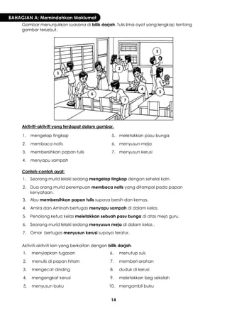 14 
BAHAGIAN A: Memindahkan Maklumat 
Gambar menunjukkan suasana di bilik darjah. Tulis lima ayat yang lengkap tentang gambar tersebut. 
Aktiviti-aktiviti yang terdapat dalam gambar. 
1. 
mengelap tingkap 
5. 
meletakkan pasu bunga 
2. 
membaca notis 
6. 
menyusun meja 
3. 
membersihkan papan tulis 
7. 
menyusun kerusi 
4. 
menyapu sampah 
Contoh-contoh ayat: 
1. 
Seorang murid lelaki sedang mengelap tingkap dengan sehelai kain. 
2. 
Dua orang murid perempuan membaca notis yang ditampal pada papan kenyataan. 
3. 
Abu membersihkan papan tulis supaya bersih dan kemas. 
4. 
Amira dan Aminah bertugas menyapu sampah di dalam kelas. 
5. 
Penolong ketua kelas meletakkan sebuah pasu bunga di atas meja guru. 
6. 
Seorang murid lelaki sedang menyusun meja di dalam kelas . 
7. 
Omar bertugas menyusun kerusi supaya teratur. 
Aktiviti-aktiviti lain yang berkaitan dengan bilik darjah. 
1. 
menyiapkan tugasan 
6. 
menutup suis 
2. 
menulis di papan hitam 
7. 
memberi arahan 
3. 
mengecat dinding 
8. 
duduk di kerusi 
4. 
mengangkat kerusi 
9. 
meletakkan beg sekolah 
5. 
menyusun buku 
10. 
mengambil buku 
1 
2 
3 
4 
5 
6 
7  