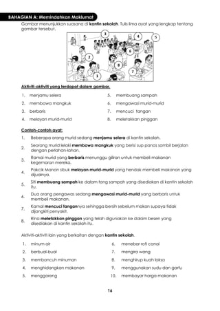 16 
BAHAGIAN A: Memindahkan Maklumat 
Gambar menunjukkan suasana di kantin sekolah. Tulis lima ayat yang lengkap tentang gambar tersebut. 
Aktiviti-aktiviti yang terdapat dalam gambar. 
1. 
menjamu selera 
5. 
membuang sampah 
2. 
membawa mangkuk 
6. 
mengawasi murid-murid 
3. 
berbaris 
7. 
mencuci tangan 
4. 
melayan murid-murid 
8. 
meletakkan pinggan 
Contoh-contoh ayat: 
1. 
Beberapa orang murid sedang menjamu selera di kantin sekolah. 
2. 
Seorang murid lelaki membawa mangkuk yang berisi sup panas sambil berjalan dengan perlahan-lahan. 
3. 
Ramai murid yang berbaris menunggu giliran untuk membeli makanan kegemaran mereka. 
4. 
Pakcik Manan sibuk melayan murid-murid yang hendak membeli makanan yang dijualnya. 
5. 
Siti membuang sampah ke dalam tong sampah yang disediakan di kantin sekolah itu. 
6. 
Dua orang pengawas sedang mengawasi murid-murid yang berbaris untuk membeli makanan. 
7. 
Kamal mencuci tangannya sehingga bersih sebelum makan supaya tidak dijangkiti penyakit. 
8. 
Rina meletakkan pinggan yang telah digunakan ke dalam besen yang disediakan di kantin sekolah itu. 
Aktiviti-aktiviti lain yang berkaitan dengan kantin sekolah. 
1. 
minum air 
6. 
menebar roti canai 
2. 
berbual-bual 
7. 
mengira wang 
3. 
membancuh minuman 
8. 
menghirup kuah laksa 
4. 
menghidangkan makanan 
9. 
menggunakan sudu dan garfu 
5. 
menggoreng 
10. 
membayar harga makanan 
1 
2 
3 
4 
6 
8  