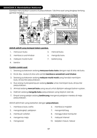 17 
BAHAGIAN A: Memindahkan Maklumat 
Gambar menunjukkan suasana di perpustakaan. Tulis lima ayat yang lengkap tentang gambar tersebut. 
Aktiviti-aktiviti yang terdapat dalam gambar. 
1. 
menyusun buku 
5. 
mencari buku 
2. 
membaca surat khabar 
6. 
mengutip buku 
3. 
melayan murid-murid 
7. 
berbincang 
4. 
beratur 
Contoh-contoh ayat: 
1. 
Seorang pustakawan sedang menyusun buku-buku dengan rapi di atas rak buku. 
2. 
Encik Abu duduk di atas sofa sambil membaca senaskhah surat khabar. 
3. 
Seorang pustakawan sedang melayan murid-murid yang hendak meminjam buku di kaunter perpustakaan. 
4. 
Dua orang murid perempuan sedang beratur untuk meminjam buku di kaunter perpustakaan. 
5. 
Ahmad sedang mencari buku yang sesuai untuk dipinjam sebagai bahan rujukan. 
6. 
Halimah sedang mengutip buku perpustakaan yang terjatuh dari rak. 
7. 
Empat orang pelajar sedang berbincang mengenai pelajaran mereka di meja perpustakaan. 
Aktiviti-aktiviti lain yang berkaitan dengan perpustakaan. 
1. 
membaca buku cerita 
6. 
membaca majalah 
2. 
mengulangkaji pelajaran 
7. 
mengambil beg 
3. 
membuat catatan 
8. 
menggunakan komputer 
4. 
mengemas meja 
9. 
melayari internet 
5. 
mengawasi 
10. 
berjalan masuk / keluar 
1 
2 
3 
4 
5 
6 
7  