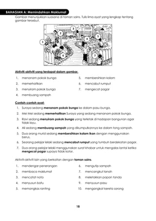 18 
BAHAGIAN A: Memindahkan Maklumat 
Gambar menunjukkan suasana di taman sains. Tulis lima ayat yang lengkap tentang gambar tersebut. 
Aktiviti-aktiviti yang terdapat dalam gambar. 
1. 
menanam pokok bunga 
5. 
membersihkan kolam 
2. 
memerhatikan 
6. 
mencabut rumput 
3. 
menyiram pokok bunga 
7. 
mengecat pagar 
4. 
membuang sampah 
Contoh-contoh ayat: 
1. 
Suraya sedang menanam pokok bunga ke dalam pasu bunga. 
2. 
Mei Mei sedang memerhatikan Suraya yang sedang menanam pokok bunga. 
3. 
Ravi sedang menyiram pokok bunga yang terletak di hadapan bangunan agar tidak layu. 
4. 
Ali sedang membuang sampah yang dikumpulkannya ke dalam tong sampah. 
5. 
Dua orang murid sedang membersihkan kolam ikan dengan menggunakan berus. 
6. 
Seorang pelajar lelaki sedang mencabut rumput yang tumbuh berdekatan pagar. 
7. 
Dua orang pelajar lelaki menggunakan surat khabar untuk mengalas lantai ketika mengecat pagar supaya tidak kotor. 
Aktiviti-aktiviti lain yang berkaitan dengan taman sains. 
1. 
mendengar penerangan 
6. 
mengutip sampah 
2. 
membaca maklumat 
7. 
mencangkul tanah 
3. 
mencatat nota 
8. 
meletakkan papan tanda 
4. 
menyusun batu 
9. 
menyusun pasu 
5. 
memangkas ranting 
10. 
mengangkat kereta sorong 
1 
2 
3 
4 
5 
6 
7  
