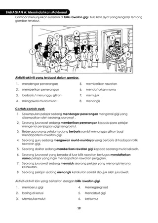 19 
BAHAGIAN A: Memindahkan Maklumat 
Gambar menunjukkan suasana di bilik rawatan gigi. Tulis lima ayat yang lengkap tentang gambar tersebut. 
Aktiviti-aktiviti yang terdapat dalam gambar. 
1. 
mendengar penerangan 
5. 
memberikan rawatan 
2. 
memberikan penerangan 
6. 
mendaftarkan nama 
3. 
berbaris / menunggu giliran 
7. 
memujuk 
4. 
mengawasi murid-murid 
8. 
menangis 
Contoh-contoh ayat: 
1. 
Sekumpulan pelajar sedang mendengar penerangan mengenai gigi yang disampaikan oleh seorang jururawat . 
2. 
Seorang jururawat sedang memberikan penerangan kepada para pelajar mengenai penjagaan gigi yang betul. 
3. 
Beberapa orang pelajar sedang berbaris sambil menunggu giliran bagi mendapatkan rawatan gigi. 
4. 
Seorang guru sedang mengawasi murid-muridnya yang berbaris di hadapan bilik rawatan gigi. 
5. 
Seorang doktor sedang memberikan rawatan gigi kepada seorang murid sekolah. 
6. 
Seorang jururawat yang berada di luar bilik rawatan bertugas mendaftarkan nama pelajar yang ingin mendapatkan rawatan pergigian. 
7. 
Seorang jururawat sedang memujuk seorang pelajar yang menangis kerana ketakutan. 
8. 
Seorang pelajar sedang menangis ketakutan sambil dipujuk oleh jururawat. 
Aktiviti-aktiviti lain yang berkaitan dengan bilik rawatan gigi. 
1. 
memberus gigi 
4. 
Memegang kad 
2. 
baring di kerusi 
5. 
Mencabut gigi 
3. 
Membuka mulut 
6. 
berkumur 
1 
2 
3 
4 
5 
6 
7 
8  