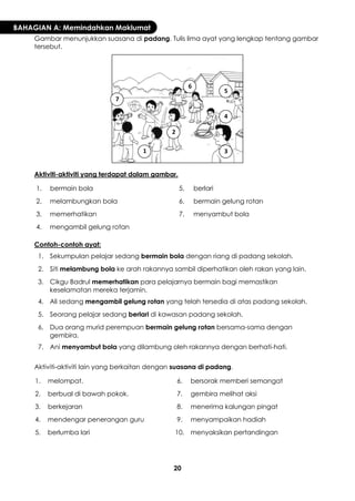 20 
BAHAGIAN A: Memindahkan Maklumat 
Gambar menunjukkan suasana di padang. Tulis lima ayat yang lengkap tentang gambar tersebut. 
Aktiviti-aktiviti yang terdapat dalam gambar. 
1. 
bermain bola 
5. 
berlari 
2. 
melambungkan bola 
6. 
bermain gelung rotan 
3. 
memerhatikan 
7. 
menyambut bola 
4. 
mengambil gelung rotan 
Contoh-contoh ayat: 
1. 
Sekumpulan pelajar sedang bermain bola dengan riang di padang sekolah. 
2. 
Siti melambung bola ke arah rakannya sambil diperhatikan oleh rakan yang lain. 
3. 
Cikgu Badrul memerhatikan para pelajarnya bermain bagi memastikan keselamatan mereka terjamin. 
4. 
Ali sedang mengambil gelung rotan yang telah tersedia di atas padang sekolah. 
5. 
Seorang pelajar sedang berlari di kawasan padang sekolah. 
6. 
Dua orang murid perempuan bermain gelung rotan bersama-sama dengan gembira. 
7. 
Ani menyambut bola yang dilambung oleh rakannya dengan berhati-hati. 
Aktiviti-aktiviti lain yang berkaitan dengan suasana di padang. 
1. 
melompat. 
6. 
bersorak memberi semangat 
2. 
berbual di bawah pokok. 
7. 
gembira melihat aksi 
3. 
berkejaran 
8. 
menerima kalungan pingat 
4. 
mendengar penerangan guru 
9. 
menyampaikan hadiah 
5. 
berlumba lari 
10. 
menyaksikan pertandingan 
1 
2 
3 
4 
5 
6 
7  