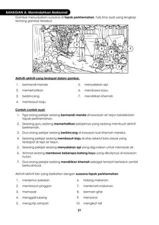 21 
BAHAGIAN A: Memindahkan Maklumat 
Gambar menunjukkan suasana di tapak perkhemahan. Tulis lima ayat yang lengkap tentang gambar tersebut. 
Aktiviti-aktiviti yang terdapat dalam gambar. 
1. 
bermandi-manda 
5. 
menyalakan api 
2. 
memerhatikan 
6. 
membawa kayu 
3. 
berbincang 
7. 
mendirikan khemah 
4. 
membasuh baju 
Contoh-contoh ayat: 
1. 
Tiga orang pelajar sedang bermandi-manda di kawasan air terjun berdekatan tapak perkhemahan. 
2. 
Seorang guru sedang memerhatikan pelajarnya yang sedang membuat aktiviti berkhemah. 
3. 
Dua orang pelajar sedang berbincang di kawasan luar khemah mereka. 
4. 
Seorang pelajar sedang membasuh baju di atas seketul batu besar yang terdapat di tepi air terjun. 
5. 
Seorang pelajar sedang menyalakan api yang digunakan untuk memasak air. 
6. 
Ahmad sedang membawa beberapa batang kayu yang dikutipnya di kawasan hutan. 
7. 
Dua orang pelajar sedang mendirikan khemah sebagai tempat berteduh sambil berbual-bual. 
Aktiviti-aktiviti lain yang berkaitan dengan suasana tapak perkhemahan. 
1. 
menjemur pakaian 
6. 
hidang makanan 
2. 
membasuh pinggan 
7. 
menikmati makanan 
3. 
memasak 
8. 
bermain gitar 
4. 
menggali lubang 
9. 
menyanyi 
5. 
mengutip sampah 
10. 
mengikat tali 
1 
2 
3 
4 
5 
6 
7  