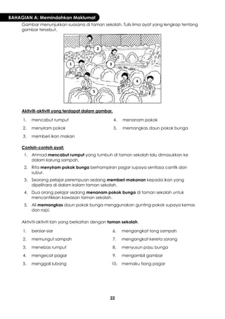 22 
BAHAGIAN A: Memindahkan Maklumat 
Gambar menunjukkan suasana di taman sekolah. Tulis lima ayat yang lengkap tentang gambar tersebut. 
Aktiviti-aktiviti yang terdapat dalam gambar. 
1. 
mencabut rumput 
4. 
menanam pokok 
2. 
menyiram pokok 
5. 
memangkas daun pokok bunga 
3. 
memberi ikan makan 
Contoh-contoh ayat: 
1. 
Ahmad mencabut rumput yang tumbuh di taman sekolah lalu dimasukkan ke dalam karung sampah. 
2. 
Rita menyiram pokok bunga berhampiran pagar supaya sentiasa cantik dan subur. 
3. 
Seorang pelajar perempuan sedang memberi makanan kepada ikan yang dipelihara di dalam kolam taman sekolah. 
4. 
Dua orang pelajar sedang menanam pokok bunga di taman sekolah untuk mencantikkan kawasan taman sekolah. 
5. 
Ali memangkas daun pokok bunga menggunakan gunting pokok supaya kemas dan rapi. 
Aktiviti-aktiviti lain yang berkaitan dengan taman sekolah. 
1. 
bersiar-siar 
6. 
mengangkat tong sampah 
2. 
memungut sampah 
7. 
mengangkat kereta sorong 
3. 
menebas rumput 
8. 
menyusun pasu bunga 
4. 
mengecat pagar 
9. 
mengambil gambar 
5. 
menggali lubang 
10. 
memaku tiang pagar 
1 
2 
3 
4 
5  