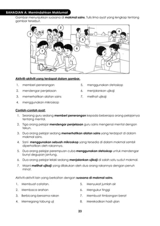 23 
BAHAGIAN A: Memindahkan Maklumat 
Gambar menunjukkan suasana di makmal sains. Tulis lima ayat yang lengkap tentang gambar tersebut. 
Aktiviti-aktiviti yang terdapat dalam gambar. 
1. 
memberi penerangan 
5. 
menggunakan stetoskop 
2. 
mendengar penjelasan 
6. 
menjalankan ujikaji 
3. 
memerhatikan alatan sains 
7. 
melihat ujikaji 
4. 
menggunakan mikroskop 
Contoh-contoh ayat: 
1. 
Seorang guru sedang memberi penerangan kepada beberapa orang pelajarnya tentang mentol. 
2. 
Tiga orang pelajar mendengar penjelasan guru sains mengenai mentol dengan tekun. 
3. 
Dua orang pelajar sedang memerhatikan alatan sains yang terdapat di dalam makmal sains. 
4. 
Sani menggunakan sebuah mikroskop yang tersedia di dalam makmal sambil diperhatikan oleh rakannya. 
5. 
Dua orang pelajar perempuan cuba menggunakan stetoskop untuk mendengar bunyi degupan jantung. 
6. 
Dua orang pelajar lelaki sedang menjalankan ujikaji di salah satu sudut makmal. 
7. 
Mazni melihat ujikaji yang dilakukan oleh dua orang rakannya dengan penuh minat. 
Aktiviti-aktiviti lain yang berkaitan dengan suasana di makmal sains. 
1. 
Membuat catatan. 
5. 
Menyukat jumlah air 
2. 
Membaca arahan 
6. 
Mengukur tinggi 
3. 
Berbicang bersama rakan 
7. 
Membuat timbangan berat 
4. 
Memegang tabung uji 
8. 
Merekodkan hasil ujian 
1 
2 
3 
4 
5 
6 
7  