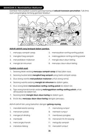 26 
BAHAGIAN A: Memindahkan Maklumat 
Gambar menunjukkan suasana gotong-royong di sebuah kawasan perumahan. Tulis lima ayat yang lengkap tentang gambar tersebut. 
Aktiviti-aktiviti yang terdapat dalam gambar. 
1. 
menyapu sampah sarap 
5. 
memasukkan ranting-ranting pokok 
2. 
mengikat beg sampah 
6. 
melonggokkan ranting-ranting pokok 
3. 
menyediakan makanan 
7. 
mengisi daun-daun kering 
4. 
mengisi air minuman 
8. 
menyapu daun-daun kering 
Contoh-contoh ayat: 
1. 
Seorang lelaki sedang menyapu sampah sarap di tepi jalan raya. 
2. 
Seorang budak lelaki mengikat beg sampah yang berisi sampah sarap. 
3. 
Dua orang wanita menyediakan makanan untuk orang ramai. 
4. 
Seorang wanita sedang mengisi air minuman ke dalam gelas. 
5. 
Dua orang lelaki memasukkan ranting-ranting pokok ke dalam lori. 
6. 
Tiga orang kanak-kanak sedang melonggokkan ranting-ranting pokok untuk dimasukkan ke dalam lori. 
7. 
Seorang lelaki mengisi daun-daun kering ke dalam guni. 
8. 
Encik Abu menyapu daun-daun kering dengan penyapu. 
Aktiviti-aktiviti lain yang berkaitan dengan gotong-royong. 
1. 
menolak kereta sorong 
7. 
memotong rumput 
2. 
menanam pokok 
8. 
memesin rumput 
3. 
mengecat dinding 
9. 
membawa pongkes 
4. 
membaiki 
10. 
menanam tin-tin kosong 
5. 
mencangkul tanah 
11. 
mengutip sampah 
6. 
menebas lalang 
12. 
menyabit rumput 
1 
2 
3 
4 
5 
6 
7 
8  
