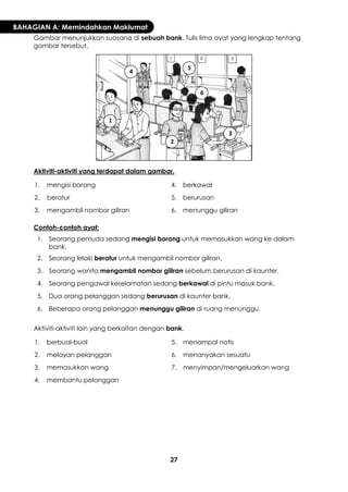 27 
BAHAGIAN A: Memindahkan Maklumat 
Gambar menunjukkan suasana di sebuah bank. Tulis lima ayat yang lengkap tentang gambar tersebut. 
Aktiviti-aktiviti yang terdapat dalam gambar. 
1. 
mengisi borang 
4. 
berkawal 
2. 
beratur 
5. 
berurusan 
3. 
mengambil nombor giliran 
6. 
menunggu giliran 
Contoh-contoh ayat: 
1. 
Seorang pemuda sedang mengisi borang untuk memasukkan wang ke dalam bank. 
2. 
Seorang lelaki beratur untuk mengambil nombor giliran. 
3. 
Seorang wanita mengambil nombor giliran sebelum berurusan di kaunter. 
4. 
Seorang pengawal keselamatan sedang berkawal di pintu masuk bank. 
5. 
Dua orang pelanggan sedang berurusan di kaunter bank. 
6. 
Beberapa orang pelanggan menunggu giliran di ruang menunggu. 
Aktiviti-aktiviti lain yang berkaitan dengan bank. 
1. 
berbual-bual 
5. 
menampal notis 
2. 
melayan pelanggan 
6. 
menanyakan sesuatu 
3. 
memasukkan wang 
7. 
menyimpan/mengeluarkan wang 
4. 
membantu pelanggan 
1 
2 
3 
4 
5 
6  
