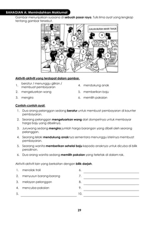 29 
BAHAGIAN A: Memindahkan Maklumat 
Gambar menunjukkan suasana di sebuah pasar raya. Tulis lima ayat yang lengkap tentang gambar tersebut. 
Aktiviti-aktiviti yang terdapat dalam gambar. 
1. 
beratur / menunggu giliran / membuat pembayaran 
4. 
mendukung anak 
2. 
mengeluarkan wang 
5. 
memberikan baju 
3. 
mengira 
6. 
memilih pakaian 
Contoh-contoh ayat: 
1. 
Dua orang pelanggan sedang beratur untuk membuat pembayaran di kaunter pembayaran. 
2. 
Seorang pelanggan mengeluarkan wang dari dompetnya untuk membayar harga baju yang dibelinya. 
3. 
Juruwang sedang mengira jumlah harga barangan yang dibeli oleh seorang pelanggan. 
4. 
Seorang lelaki mendukung anaknya sementara menunggu isterinya membuat pembayaran. 
5. 
Seorang wanita memberikan sehelai baju kepada anaknya untuk dicuba di bilik persalinan. 
6. 
Dua orang wanita sedang memilih pakaian yang terletak di dalam rak. 
Aktiviti-aktiviti lain yang berkaitan dengan bilik darjah. 
1. 
menolak troli 
6. 
2. 
menyusun barang-barang 
7. 
3. 
melayan pelanggan 
8. 
4. 
mencuba pakaian 
9. 
5. 
10. 
1 
2 
3 
4 
5 
6  