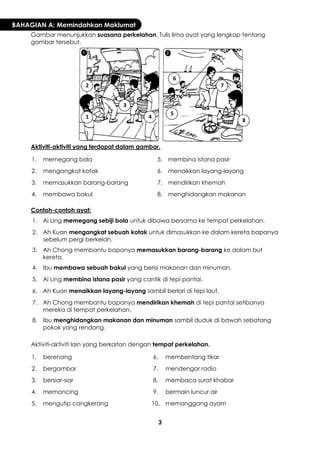 3 
BAHAGIAN A: Memindahkan Maklumat 
Gambar menunjukkan suasana perkelahan. Tulis lima ayat yang lengkap tentang gambar tersebut. 
Aktiviti-aktiviti yang terdapat dalam gambar. 
1. 
memegang bola 
5. 
membina istana pasir 
2. 
mengangkat kotak 
6. 
menaikkan layang-layang 
3. 
memasukkan barang-barang 
7. 
mendirikan khemah 
4. 
membawa bakul 
8. 
menghidangkan makanan 
Contoh-contoh ayat: 
1. 
Ai Ling memegang sebiji bola untuk dibawa bersama ke tempat perkelahan. 
2. 
Ah Kuan mengangkat sebuah kotak untuk dimasukkan ke dalam kereta bapanya sebelum pergi berkelah. 
3. 
Ah Chong membantu bapanya memasukkan barang-barang ke dalam but kereta. 
4. 
Ibu membawa sebuah bakul yang berisi makanan dan minuman. 
5. 
Ai Ling membina istana pasir yang cantik di tepi pantai. 
6. 
Ah Kuan menaikkan layang-layang sambil berlari di tepi laut. 
7. 
Ah Chong membantu bapanya mendirikan khemah di tepi pantai setibanya mereka di tempat perkelahan. 
8. 
Ibu menghidangkan makanan dan minuman sambil duduk di bawah sebatang pokok yang rendang. 
Aktiviti-aktiviti lain yang berkaitan dengan tempat perkelahan. 
1. 
berenang 
6. 
membentang tikar 
2. 
bergambar 
7. 
mendengar radio 
3. 
bersiar-siar 
8. 
membaca surat khabar 
4. 
memancing 
9. 
bermain luncur air 
5. 
mengutip cangkerang 
10. 
memanggang ayam 
1 
2 
3 
4 
5 
6 
7 
8  