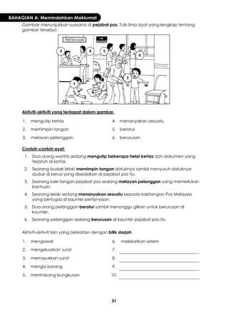 31 
BAHAGIAN A: Memindahkan Maklumat 
Gambar menunjukkan suasana di pejabat pos. Tulis lima ayat yang lengkap tentang gambar tersebut. 
Aktiviti-aktiviti yang terdapat dalam gambar. 
1. 
mengutip kertas 
4. 
menanyakan sesuatu 
2. 
memimpin tangan 
5. 
beratur 
3. 
melayan pelanggan 
6. 
berurusan 
Contoh-contoh ayat: 
1. 
Dua orang wanita sedang mengutip beberapa helai kertas dan dokumen yang terjatuh di lantai. 
2. 
Seorang budak lelaki memimpin tangan datuknya sambil menyuruh datuknya duduk di kerusi yang disediakan di pejabat pos itu. 
3. 
Seorang kaki tangan pejabat pos sedang melayan pelanggan yang memerlukan bantuan. 
4. 
Seorang lelaki sedang menanyakan sesuatu kepada kakitangan Pos Malaysia yang bertugas di kaunter pertanyaan. 
5. 
Dua orang pelanggan beratur sambil menunggu giliran untuk berurusan di kaunter. 
6. 
Seorang pelanggan sedang berurusan di kaunter pejabat pos itu. 
Aktiviti-aktiviti lain yang berkaitan dengan bilik darjah. 
1. 
mengawal 
6. 
melekatkan setem 
2. 
mengeluarkan surat 
7. 
3. 
memasukkan surat 
8. 
4. 
mengisi borang 
9. 
5. 
menimbang bungkusan 
10. 
1 
2 
3 
4 
5 
6  