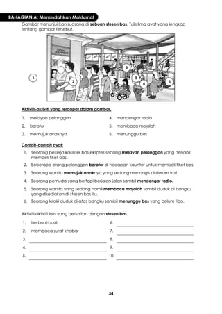 34 
BAHAGIAN A: Memindahkan Maklumat 
Gambar menunjukkan suasana di sebuah stesen bas. Tulis lima ayat yang lengkap tentang gambar tersebut. 
Aktiviti-aktiviti yang terdapat dalam gambar. 
1. 
melayan pelanggan 
4. 
mendengar radio 
2. 
beratur 
5. 
membaca majalah 
3. 
memujuk anaknya 
6. 
menunggu bas 
Contoh-contoh ayat: 
1. 
Seorang pekerja kaunter bas ekspres sedang melayan pelanggan yang hendak membeli tiket bas. 
2. 
Beberapa orang pelanggan beratur di hadapan kaunter untuk membeli tiket bas. 
3. 
Seorang wanita memujuk anaknya yang sedang menangis di dalam troli. 
4. 
Seorang pemuda yang bertopi berjalan-jalan sambil mendengar radio. 
5. 
Seorang wanita yang sedang hamil membaca majalah sambil duduk di bangku yang disediakan di stesen bas itu. 
6. 
Seorang lelaki duduk di atas bangku sambil menunggu bas yang belum tiba. 
Aktiviti-aktiviti lain yang berkaitan dengan stesen bas. 
1. 
berbual-bual 
6. 
2. 
membaca surat khabar 
7. 
3. 
8. 
4. 
9. 
5. 
10. 
1 
2 
3 
4 
5 
6  