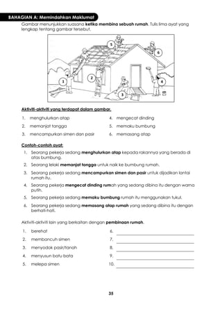 35 
BAHAGIAN A: Memindahkan Maklumat 
Gambar menunjukkan suasana ketika membina sebuah rumah. Tulis lima ayat yang lengkap tentang gambar tersebut. 
Aktiviti-aktiviti yang terdapat dalam gambar. 
1. 
menghulurkan atap 
4. 
mengecat dinding 
2. 
memanjat tangga 
5. 
memaku bumbung 
3. 
mencampurkan simen dan pasir 
6. 
memasang atap 
Contoh-contoh ayat: 
1. 
Seorang pekerja sedang menghulurkan atap kepada rakannya yang berada di atas bumbung. 
2. 
Seorang lelaki memanjat tangga untuk naik ke bumbung rumah. 
3. 
Seorang pekerja sedang mencampurkan simen dan pasir untuk dijadikan lantai rumah itu. 
4. 
Seorang pekerja mengecat dinding rumah yang sedang dibina itu dengan warna putih. 
5. 
Seorang pekerja sedang memaku bumbung rumah itu menggunakan tukul. 
6. 
Seorang pekerja sedang memasang atap rumah yang sedang dibina itu dengan berhati-hati. 
Aktiviti-aktiviti lain yang berkaitan dengan pembinaan rumah. 
1. 
berehat 
6. 
2. 
membancuh simen 
7. 
3. 
menyodok pasir/tanah 
8. 
4. 
menyusun batu bata 
9. 
5. 
melepa simen 
10. 
1 
2 
3 
4 
5 
6  
