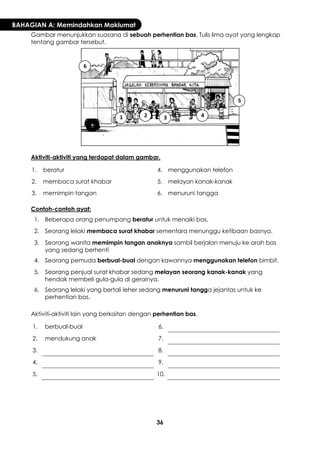 36 
BAHAGIAN A: Memindahkan Maklumat 
Gambar menunjukkan suasana di sebuah perhentian bas. Tulis lima ayat yang lengkap tentang gambar tersebut. 
Aktiviti-aktiviti yang terdapat dalam gambar. 
1. 
beratur 
4. 
menggunakan telefon 
2. 
membaca surat khabar 
5. 
melayan kanak-kanak 
3. 
memimpin tangan 
6. 
menuruni tangga 
Contoh-contoh ayat: 
1. 
Beberapa orang penumpang beratur untuk menaiki bas. 
2. 
Seorang lelaki membaca surat khabar sementara menunggu ketibaan basnya. 
3. 
Seorang wanita memimpin tangan anaknya sambil berjalan menuju ke arah bas yang sedang berhenti 
4. 
Seorang pemuda berbual-bual dengan kawannya menggunakan telefon bimbit. 
5. 
Seorang penjual surat khabar sedang melayan seorang kanak-kanak yang hendak membeli gula-gula di gerainya. 
6. 
Seorang lelaki yang bertali leher sedang menuruni tangga jejantas untuk ke perhentian bas. 
Aktiviti-aktiviti lain yang berkaitan dengan perhentian bas. 
1. 
berbual-bual 
6. 
2. 
mendukung anak 
7. 
3. 
8. 
4. 
9. 
5. 
10. 
1 
2 
3 
4 
5 
6  