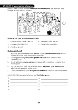 37 
BAHAGIAN A: Memindahkan Maklumat 
Gambar menunjukkan suasana perbarisan Hari Kebangsaan. Tulis lima ayat yang lengkap tentang gambar tersebut. 
Aktiviti-aktiviti yang terdapat dalam gambar. 
1. 
memberi tabik hormat / berbaris 
4. 
membalas tabik hormat 
2. 
mengambil gambar foto 
5. 
menyaksikan perbarisan 
3. 
mendukung anak 
Contoh-contoh ayat: 
1. 
Anggota pasukan keselamatan berbaris sambil memberi tabik hormat kepada tetamu kehormat yang berada di atas pentas. 
2. 
Seorang pelancong mengambil gambar foto perbarisan sempena Hari Kebangsaan itu. 
3. 
Seorang lelaki mendukung anak kecilnya sambil menyaksikan perbarisan Hari Kebangsaan. 
4. 
Tetamu kehormat yang berdiri di atas pentas membalas tabik hormat yang diberikan oleh pasukan keselamatan. 
5. 
Orang ramai berpusu-pusu menyaksikan perbarisan sempena Hari Kebangsaan. 
Aktiviti-aktiviti lain yang berkaitan dengan Hari Kebangsaan. 
1. 
6. 
2. 
7. 
3. 
8. 
4. 
9. 
5. 
10. 
1 
2 
3 
4 
5  