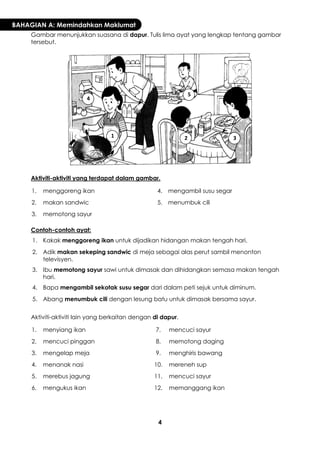 4 
BAHAGIAN A: Memindahkan Maklumat 
Gambar menunjukkan suasana di dapur. Tulis lima ayat yang lengkap tentang gambar tersebut. 
Aktiviti-aktiviti yang terdapat dalam gambar. 
1. 
menggoreng ikan 
4. 
mengambil susu segar 
2. 
makan sandwic 
5. 
menumbuk cili 
3. 
memotong sayur 
Contoh-contoh ayat: 
1. 
Kakak menggoreng ikan untuk dijadikan hidangan makan tengah hari. 
2. 
Adik makan sekeping sandwic di meja sebagai alas perut sambil menonton televisyen. 
3. 
Ibu memotong sayur sawi untuk dimasak dan dihidangkan semasa makan tengah hari. 
4. 
Bapa mengambil sekotak susu segar dari dalam peti sejuk untuk diminum. 
5. 
Abang menumbuk cili dengan lesung batu untuk dimasak bersama sayur. 
Aktiviti-aktiviti lain yang berkaitan dengan di dapur. 
1. 
menyiang ikan 
7. 
mencuci sayur 
2. 
mencuci pinggan 
8. 
memotong daging 
3. 
mengelap meja 
9. 
menghiris bawang 
4. 
menanak nasi 
10. 
mereneh sup 
5. 
merebus jagung 
11. 
mencuci sayur 
6. 
mengukus ikan 
12. 
memanggang ikan 
1 
2 
3 
4 
5  