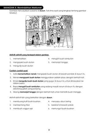 5 
BAHAGIAN A: Memindahkan Maklumat 
Gambar menunjukkan suasana di dusun. Tulis lima ayat yang lengkap tentang gambar tersebut. 
Aktiviti-aktiviti yang terdapat dalam gambar. 
1. 
memerhatikan 
4. 
mengait buah rambutan 
2. 
mengopek buah durian 
5. 
memanjat tangga 
3. 
mengutip buah durian 
Contoh-contoh ayat: 
1. 
Adik memerhatikan nenek mengopek buah durian di bawah pondok di dusun itu. 
2. 
Nenek mengopek buah durian menggunakan sebilah pisau dengan berhati-hati. 
3. 
Emak mengutip buah-buah durian yang gugur di dusun itu untuk dimasukkan ke dalam bakul. 
4. 
Bapa mengait buah rambutan yang sedang masak ranum di dusun itu dengan sebatang galah yang panjang. 
5. 
Abang memanjat tangga dengan berhati-hati untuk memetik buah manggis. 
Aktiviti-aktiviti lain yang berkaitan dengan dusun. 
1. 
membuang kulit buah-buahan 
4. 
menyapu daun kering 
2. 
membentang tikar 
5. 
berehat di bawah pokok 
3. 
membuat unggun api 
6. 
memungut buah-buahan 
1 
2 
3 
4 
5  