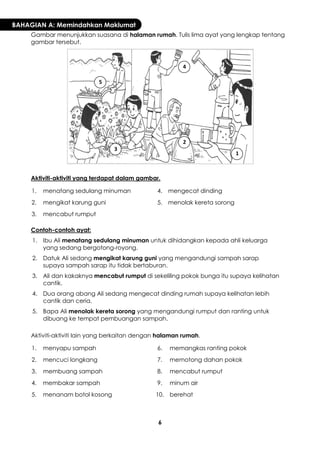6 
BAHAGIAN A: Memindahkan Maklumat 
Gambar menunjukkan suasana di halaman rumah. Tulis lima ayat yang lengkap tentang gambar tersebut. 
Aktiviti-aktiviti yang terdapat dalam gambar. 
1. 
menatang sedulang minuman 
4. 
mengecat dinding 
2. 
mengikat karung guni 
5. 
menolak kereta sorong 
3. 
mencabut rumput 
Contoh-contoh ayat: 
1. 
Ibu Ali menatang sedulang minuman untuk dihidangkan kepada ahli keluarga yang sedang bergotong-royong. 
2. 
Datuk Ali sedang mengikat karung guni yang mengandungi sampah sarap supaya sampah sarap itu tidak bertaburan. 
3. 
Ali dan kakaknya mencabut rumput di sekeliling pokok bunga itu supaya kelihatan cantik. 
4. 
Dua orang abang Ali sedang mengecat dinding rumah supaya kelihatan lebih cantik dan ceria. 
5. 
Bapa Ali menolak kereta sorong yang mengandungi rumput dan ranting untuk dibuang ke tempat pembuangan sampah. 
Aktiviti-aktiviti lain yang berkaitan dengan halaman rumah. 
1. 
menyapu sampah 
6. 
memangkas ranting pokok 
2. 
mencuci longkang 
7. 
memotong dahan pokok 
3. 
membuang sampah 
8. 
mencabut rumput 
4. 
membakar sampah 
9. 
minum air 
5. 
menanam botol kosong 
10. 
berehat 
1 
2 
3 
4 
5  