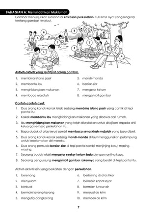 7 
BAHAGIAN A: Memindahkan Maklumat 
Gambar menunjukkan suasana di kawasan perkelahan. Tulis lima ayat yang lengkap tentang gambar tersebut. 
Aktiviti-aktiviti yang terdapat dalam gambar. 
1. 
membina istana pasir 
5. 
mandi-manda 
2. 
membantu ibu 
6. 
bersiar-siar 
3. 
menghidangkan makanan 
7. 
mengejar ketam 
4. 
membaca majalah 
8. 
mengambil gambar 
Contoh-contoh ayat: 
1. 
Dua orang kanak-kanak lelaki sedang membina istana pasir yang cantik di tepi pantai itu. 
2. 
Kakak membantu ibu menghidangkan makanan yang dibawa dari rumah. 
3. 
Ibu menghidangkan makanan yang telah disediakan untuk disajikan kepada ahli keluarga semasa perkelahan itu. 
4. 
Bapa duduk di atas kerusi sambil membaca senaskhah majalah yang baru dibeli. 
5. 
Dua orang kanak-kanak sedang mandi-manda di laut menggunakan pelampung untuk keselamatan diri mereka. 
6. 
Dua orang pemuda bersiar-siar di tepi pantai sambil menjinjing kasut masing- masing. 
7. 
Seorang budak lelaki mengejar seekor ketam batu dengan ranting kayu. 
8. 
Seorang pengunjung mengambil gambar rakannya yang berdiri di tepi pantai itu. 
Aktiviti-aktiviti lain yang berkaitan dengan perkelahan. 
1. 
berenang 
6. 
berbaring di atas tikar 
2. 
menyelam 
7. 
bermain kapal layar 
3. 
berbual 
8. 
bermain luncur air 
4. 
bermain layang-layang 
9. 
menjual ais krim 
5. 
mengutip cangkerang 
10. 
membeli ais krim 
1 
2 
3 
4 
5 
6 
7 
8  