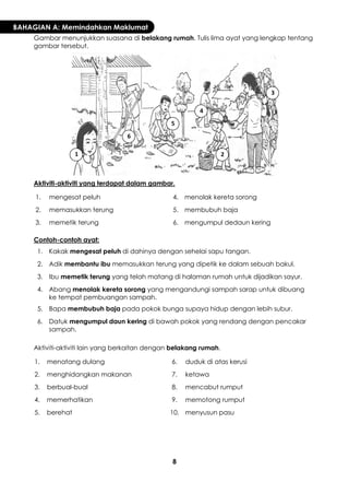 8 
BAHAGIAN A: Memindahkan Maklumat 
Gambar menunjukkan suasana di belakang rumah. Tulis lima ayat yang lengkap tentang gambar tersebut. 
Aktiviti-aktiviti yang terdapat dalam gambar. 
1. 
mengesat peluh 
4. 
menolak kereta sorong 
2. 
memasukkan terung 
5. 
membubuh baja 
3. 
memetik terung 
6. 
mengumpul dedaun kering 
Contoh-contoh ayat: 
1. 
Kakak mengesat peluh di dahinya dengan sehelai sapu tangan. 
2. 
Adik membantu ibu memasukkan terung yang dipetik ke dalam sebuah bakul. 
3. 
Ibu memetik terung yang telah matang di halaman rumah untuk dijadikan sayur. 
4. 
Abang menolak kereta sorong yang mengandungi sampah sarap untuk dibuang ke tempat pembuangan sampah. 
5. 
Bapa membubuh baja pada pokok bunga supaya hidup dengan lebih subur. 
6. 
Datuk mengumpul daun kering di bawah pokok yang rendang dengan pencakar sampah. 
Aktiviti-aktiviti lain yang berkaitan dengan belakang rumah. 
1. 
menatang dulang 
6. 
duduk di atas kerusi 
2. 
menghidangkan makanan 
7. 
ketawa 
3. 
berbual-bual 
8. 
mencabut rumput 
4. 
memerhatikan 
9. 
memotong rumput 
5. 
berehat 
10. 
menyusun pasu 
1 
2 
3 
4 
5 
6  