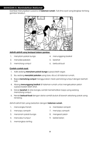 9 
BAHAGIAN A: Memindahkan Maklumat 
Gambar menunjukkan suasana di halaman rumah. Tulis lima ayat yang lengkap tentang gambar tersebut. 
Aktiviti-aktiviti yang terdapat dalam gambar. 
1. 
menyiram pokok bunga 
4. 
menunggang basikal 
2. 
menyidai pakaian 
5. 
berehat 
3. 
memotong rumput 
6. 
berbual-bual 
Contoh-contoh ayat: 
1. 
Adik sedang menyiram pokok bunga supaya lebih segar. 
2. 
Ibu sedang menyidai pakaian yang baru dicuci di halaman rumah. 
3. 
Bapa memotong rumput menggunakan mesin pemotong rumput dengan berhati- hati. 
4. 
Abang menunggang basikal di halaman rumah untuk mengeluarkan peluh supaya badan lebih sihat. 
5. 
Datuk berehat di atas bangku sambil memerhatikan bapa yang sedang memotong rumput. 
6. 
Nenek berbual-bual dengan datuk sambil duduk di bawah sebatang pokok yang rendang. 
Aktiviti-aktiviti lain yang berkaitan dengan halaman rumah. 
1. 
mencangkul tanah 
6. 
membakar sampah 
2. 
menyapu sampah 
7. 
menyapu sampah 
3. 
menanam pokok bunga 
8. 
mengesat peluh 
4. 
mencabut rumput 
9. 
berlari-larian 
5. 
memangkas ranting 
1 
2 
3 
4 
5 
6  