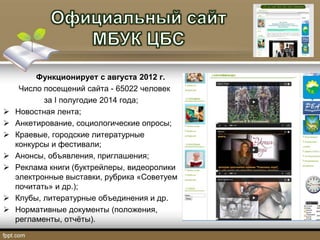 Функционирует с августа 2012 г.
Число посещений сайта - 65022 человек
за I полугодие 2014 года;
 Новостная лента;
 Анкетирование, социологические опросы;
 Краевые, городские литературные
конкурсы и фестивали;
 Анонсы, объявления, приглашения;
 Реклама книги (буктрейлеры, видеоролики
электронные выставки, рубрика «Советуем
почитать» и др.);
 Клубы, литературные объединения и др.
 Нормативные документы (положения,
регламенты, отчёты).
 