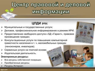 ЦПДИ это:
 Муниципальные и государственные услуги;
 Деловое, профессиональное информирование в режиме ИРИ;
 Предоставление свободного доступа к БД «Гарант», правовое
просвещение граждан;
 Консультационные услуги по повышению компьютерной
грамотности населения в т. ч. маломобильных граждан
(пенсионеров, инвалидов);
 Сервисные услуги на платной основе;
 Издательская деятельность.
Электронные ресурсы:
 Все ресурсы собственной генерации;
 Приобретенные ресурсы;
 Ресурсы Интернет;
 