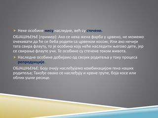  Неке особине нису наследне, већ су стечене.
ОБЈАШЊЕЊЕ (пример): Ако се нека жена фарба у црвено, не можемо
очекивати да ће се беба родити са црвеном косом; Или ако нечији
тата свира флауту, то је особина коју неће наследити његово дете, јер
се свирање флауте учи. Те особине су стечене током живота.
 Наследне особине добијамо од својих родитеља у току процеса
репродукције.
ОБЈАШЊЕЊЕ: Боју очију наслеђујемо комбинацијом гена наших
родитеља; Такође овако се наслеђују и крвне групе, боја косе или
облик ушне ресице.
 
