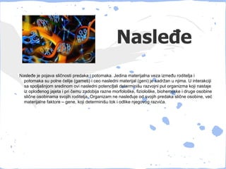 Nasleđe
Nasleđe je pojava sličnosti predaka i potomaka. Jedina materijalna veza između roditelja i
  potomaka su polne ćelije (gameti) i ceo nasledni materijal (geni) je sadržan u njima. U interakciji
  sa spoljašnjom sredinom ovi nasledni potencijali determinišu razvojni put organizma koji nastaje
  iz oplođenog jajeta i pri čemu zadobija razne morfološke, fiziološke, biohemijske i druge osobine
  slične osobinama svojih roditelja. Organizam ne nasleđuje od svojih predaka slične osobine, već
  materijalne faktore – gene, koji determinišu tok i odlike njegovog razvića.
 