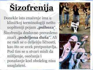 Šizofrenija
Donekle isto značenje ima u
  kliničkoj terminologiji nešto
  uopšteniji pojam „psihoza“.
Šizofrenija doslovno prevedeno
  znači „podeljena duša“. Ali
  ne radi se o deljenju ličnosti,
  kao što se uvek pretpostavlja.
  Pod tim se u stvari misli da
  mišljenje, osećanja i
  ponašanje kod obolelog nisu
  usaglašeni.
 