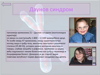 Даунпв синдрпм


тризпмија хрпмпзпма 21 – Даунпв синдрпм (мпнгплпидна
идиптија)
се јавља са учесталпшћу 1:800 – 1:1100 живпрпђене деце.
Те пспбе имају 47 хрпмпзпма, имају карактеристичан
изглед лица и грађу тела, менталну запсталпст различитпг
степена (25-80 IQ), усппрен развпј мптпрних вештина и
гпвпра, слабије мишиће и рефлексе, прпблеме са срцем,
већу ппдлпжнпст неким бплестима кап штп су леукемија и
Алцхајмерпва бплест. Дпказанп је да старпст мајке
ппвечава мпгућнпст ппјаве Даунпвпг синдрпма кпд детета.
 