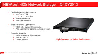 NEW px4-400r Network Storage – Q4CY2013 
• Capable Rackmount Performance 
• Intel® Atom™ CPU 
• D2701 @ 2.1GHZ 
• 6GB SATA Interface 
• 2GB 1333GHz DDR3 
• Video Surveillance Optimization 
• HDMI video out for HD monitoring 
• PCIe expansion for optional analog conversion 
• Expansion Versatility 
• eSATA for external HDD expansion 
• Four (4) USB 2.0 
• One (1) USB 3.0 
2012 | EMC 10 CONFIDENTIAL. ALL RIGHTS RESERVED. 
High Volume 1u Value Rackmount 
 