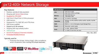 Key features 
 Diskless, partially & fully populated 
 Shipping with Server Class drives 
 Qualified for 4TB HDD 
 Intel Core i3 Dual Core 3.3 GHz processor 
 4GB memory 
 Designed for 10 x GbE NIC and 4TB drives 
 SSD drives qualified 
 Support up to 48 cameras 
 Shipping with trays already built-in 
 VGA port out 
 Acronis PC backup (3 licenses included) 
 Embedded McAfee Antivirus 
Typically used for 
• Production file storage, backup target, video surveillance, 
server virtualization (also running IVX virtual machines) 
2012 | EMC 11 CONFIDENTIAL. ALL RIGHTS RESERVED. 
HW Specification 
CPU 
Intel Core i3-3220 
Dual Core 3.3GHz Ivy Bridge 
Memory 
4GB DDR3 Memory 
1GB NAND Flash 
HDD 12 x SATA II Hot Swap 
Capacities 
Diskless, 4x1TB, 4X2TB, 4x3TB, 4x4TB, 12x2TB, 12x3TB, 
12x4TB 
RAID RAID 0, 1, 10, 5, 5+hot spare, 6 (per-Storage Pool) 
Power Redundant power supply 
Ports 
4 x GbE, optional 10GbE 
3 x USB 2.0 (one front, two rear) 
px12-400r Network Storage 
FCS – Nov, 2012 
 