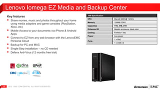 Lenovo Iomega EZ Media and Backup Center 
Key features 
 
Share movies, music and photos throughout your home 
using media adapters and game consoles (PlayStation, 
Xbox, etc) 
 
Mobile Access to your documents via iPhone & Android 
Apps 
 
Connect to EZ from any web browser with the LenovoEMC 
Personal Cloud 
 
Backup for PC and MAC 
 
Single-Step installation – no CD needed 
 
Defenx Anti-Virus (12 months free trial) 
2012 | EMC 15 CONFIDENTIAL. ALL RIGHTS RESERVED. 
HW Specification 
CPU Marvell 6285 @ 1.2GHz 
Memory 128MB DDR3 
Capacities 1TB, 2TB, 3TB 
Enhanced ID Metallic enclosure, black color 
Cooling Fanless 1-bay 
Power Low-power 
Ports 
1 x GbE 
1 x USB 2.0 
 