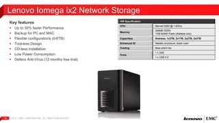 Key features 
 Up to 30% faster Performance 
 Backup for PC and MAC 
 Flexible configurations (0-6TB) 
 Tool-less Design 
 CD-less installation 
 Low Power Consumption 
 Defenx Anti-Virus (12 months free trial) 
2012 | EMC 16 CONFIDENTIAL. ALL RIGHTS RESERVED. 
HW Specification 
CPU Marvell 6282 @ 1.6GHz 
Memory 
256MB DDR3 
1GB NAND Flash (diskless only) 
Capacities Diskless, 1x2TB, 2x1TB, 2x2TB, 2x3TB 
Enhanced ID Metallic enclosure, black color 
Cooling Near-silent fan 
Ports 
1 x GbE 
1 x USB 2.0 
Lenovo Iomega ix2 Network Storage 
 