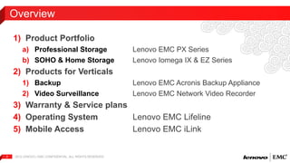 Overview 
1) Product Portfolio 
a) Professional Storage Lenovo EMC PX Series 
b) SOHO & Home Storage Lenovo Iomega IX & EZ Series 
2) Products for Verticals 
1) Backup Lenovo EMC Acronis Backup Appliance 
2) Video Surveillance Lenovo EMC Network Video Recorder 
3) Warranty & Service plans 
4) Operating System Lenovo EMC Lifeline 
5) Mobile Access Lenovo EMC iLink 
2012 LENOVO | 2 EMC CONFIDENTIAL. ALL RIGHTS RESERVED. 
 