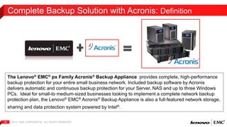 Complete Backup Solution with Acronis: Definition 
The Lenovo® EMC® px Family Acronis® Backup Appliance provides complete, high-performance 
backup protection for your entire small business network. Included backup software by Acronis 
delivers automatic and continuous backup protection for your Server, NAS and up to three Windows 
PCs. Ideal for small-to medium-sized businesses looking to implement a complete network backup 
protection plan, the Lenovo® EMC® Acronis® Backup Appliance is also a full-featured network storage, 
sharing and data protection system powered by Intel®. 
2012 | EMC 20 CONFIDENTIAL. ALL RIGHTS RESERVED. 
 