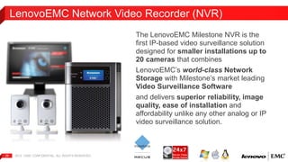 LenovoEMC Network Video Recorder (NVR) 
2012 | EMC 26 CONFIDENTIAL. ALL RIGHTS RESERVED. 
The LenovoEMC Milestone NVR is the 
first IP-based video surveillance solution 
designed for smaller installations up to 
20 cameras that combines 
LenovoEMC’s world-class Network 
Storage with Milestone’s market leading 
Video Surveillance Software 
and delivers superior reliability, image 
quality, ease of installation and 
affordability unlike any other analog or IP 
video surveillance solution. 
 