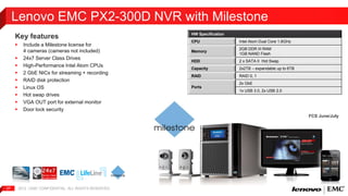 Lenovo EMC PX2-300D NVR with Milestone 
Key features 
 Include a Milestone license for 
4 cameras (cameras not included) 
 24x7 Server Class Drives 
 High-Performance Intel Atom CPUs 
 2 GbE NICs for streaming + recording 
 RAID disk protection 
 Linux OS 
 Hot swap drives 
 VGA OUT port for external monitor 
 Door lock security 
2012 | EMC 27 CONFIDENTIAL. ALL RIGHTS RESERVED. 
HW Specification 
CPU Intel Atom Dual Core 1.8GHz 
Memory 
2GB DDR III RAM 
1GB NAND Flash 
HDD 2 x SATA II Hot Swap 
Capacity 2x2TB – expandable up to 6TB 
RAID RAID 0, 1 
Ports 
2x GbE 
1x USB 3.0, 2x USB 2.0 
FCS June/July 
 