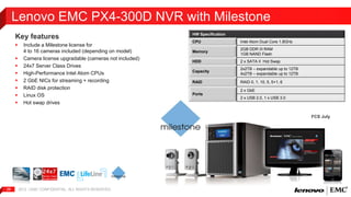 Lenovo EMC PX4-300D NVR with Milestone 
Key features 
 Include a Milestone license for 
4 to 16 cameras included (depending on model) 
 Camera license upgradable (cameras not included) 
 24x7 Server Class Drives 
 High-Performance Intel Atom CPUs 
 2 GbE NICs for streaming + recording 
 RAID disk protection 
 Linux OS 
 Hot swap drives 
2012 | EMC 28 CONFIDENTIAL. ALL RIGHTS RESERVED. 
HW Specification 
CPU Intel Atom Dual Core 1.8GHz 
Memory 
2GB DDR III RAM 
1GB NAND Flash 
HDD 2 x SATA II Hot Swap 
Capacity 
2x2TB – expandable up to 12TB 
4x2TB – expandable up to 12TB 
RAID RAID 0, 1, 10, 5, 5+1, 6 
Ports 
2 x GbE 
2 x USB 2.0, 1 x USB 3.0 
FCS July 
 