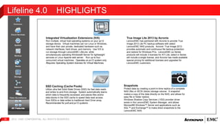 Lifeline 4.0 HIGHLIGHTS 
Integrated Virtualization Extensions (IVX) 
Run multiple, virtual host operating systems on your px12 
storage device. Virtual machines can run Linux or Windows, 
and have their own private, dedicated hardware such as 
network interfaces, hard drives, and memory. Use IVX to 
run storage through LenovoEMC LifeLine, while 
simultaneously operating Windows® Server for lightweight 
services or Linux Apache web server. Run up-to four 
concurrent virtual machines. Operates on px12 system only. 
Requires Operating System licenses for Virtual Machines. 
. 
2012 | EMC 32 CONFIDENTIAL. ALL RIGHTS RESERVED. 
Snapshots 
Protect data by creating a point-in-time replica of a complete 
NAS (file) or iSCSI (block) storage volume. A snapshot 
makes a copy of the data directly on the NAS, and allows for 
easy file or folder restore. 
Windows Shadow Copy Services (.VSS) provider driver 
exists in the LenovoEMC System Manager, and allows 
Microsoft® Windows™ Server and applications such as 
SQL™ and Exchange™ to make direct snapshots to the 
LenovoEMC NAS 
SSD Caching (Cache Pools) 
Utilize ultra fast Solid-State Drives (SSD) for fast data reads 
and writes to-and-from storage. System automatically learns 
which data is frequently accessed, and places files and/or 
data blocks in the SSD cache to speed data read access 
from SSDs or data writes to traditional Hard Drive array. 
Recommended for px6 and px12 systems . 
True Image Lite 2013 by Acronis 
LenovoEMC has partnered with Acronis to provide True 
Image 2013 Lite PC backup software with select 
LenovoEMC NAS products. Acronis’ True Image 2013 
provides automatic and continuous file backup protection 
and restore for Windows PCs. LenovoEMC px Series 
products will include 3 licenses for ATI Lite, select ix Series 
will include a single license, and Acronis has made available 
special pricing for additional licenses and upgrades for 
LenovoEMC customers. 
 