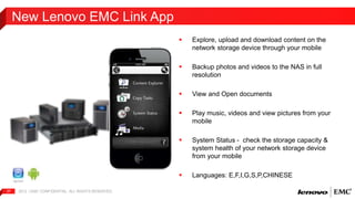 New Lenovo EMC Link App 
2012 | EMC 37 CONFIDENTIAL. ALL RIGHTS RESERVED. 
 Explore, upload and download content on the 
network storage device through your mobile 
 Backup photos and videos to the NAS in full 
resolution 
 View and Open documents 
 Play music, videos and view pictures from your 
mobile 
 System Status - check the storage capacity & 
system health of your network storage device 
from your mobile 
 Languages: E,F,I,G,S,P,CHINESE 
 
