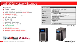 Key features 
 Diskless & fully pop. 
 Pro Series, shipping with Standard Class drives 
 Server Class Series, shipping with Server Class drives 
 Qualified for 4TB HDD 
 High Performance Intel Atom D525 
 2GB DDR III Memory 
 2 x GigE NICs 
 USB 3.0 port 
 Qualification for SSD drives 
 Designed for 25 users; Up to 50 
 Door security lock 
 VGA port out 
 Embedded McAfee Antivirus 
 Acronis PC backup (3 licenses included) 
2012 | EMC 6 CONFIDENTIAL. ALL RIGHTS RESERVED. 
HW Specification 
CPU Intel D525 Atom Dual Core 1.8GHz 
Memory 
2GB DDR3 RAM 
1GB NAND Flash 
HDD 2 x SATA II Hot Swap 
Capacities Diskless, 2x1TB, 2X2TB, 2x3TB ;(2x4TB) 
Enhanced ID 
Metallic enclosure, black color 
Front USB & LEDs 
QuikTransfer Button 
Cooling near-silent fan 
Ports 
2x GbE 
1x USB 3.0, 2x USB 2.0 
px2-300d Network Storage 
FCS – Nov, 2012 
 